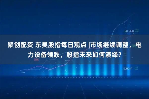 聚创配资 东吴股指每日观点 |市场继续调整，电力设备领跌，股指未来如何演绎？