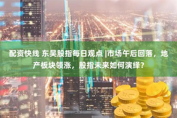 配资快线 东吴股指每日观点 |市场午后回落，地产板块领涨，股指未来如何演绎？