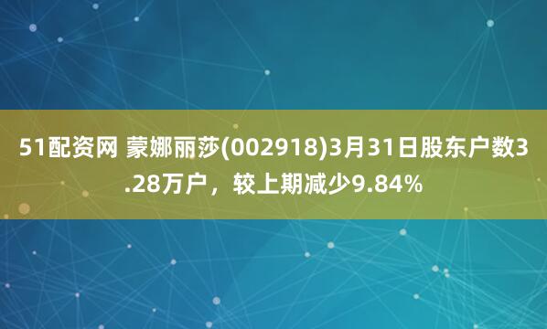 51配资网 蒙娜丽莎(002918)3月31日股东户数3.28万户，较上期减少9.84%
