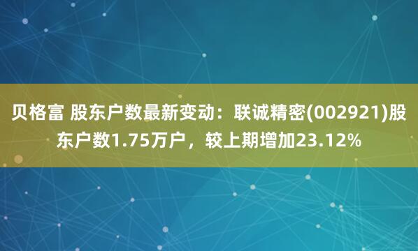 贝格富 股东户数最新变动：联诚精密(002921)股东户数1.75万户，较上期增加23.12%