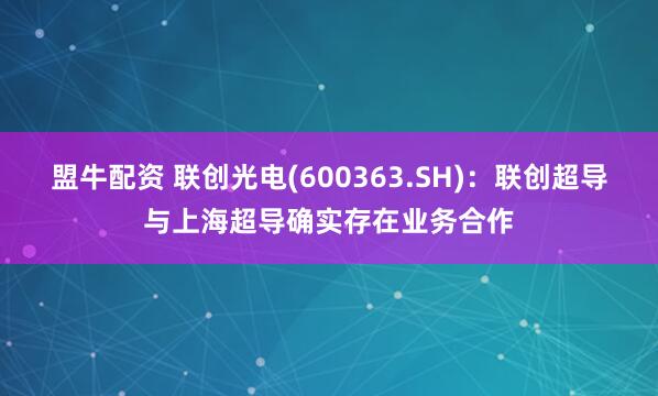 盟牛配资 联创光电(600363.SH)：联创超导与上海超导确实存在业务合作