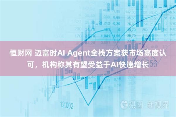 恒财网 迈富时AI Agent全栈方案获市场高度认可，机构称其有望受益于AI快速增长