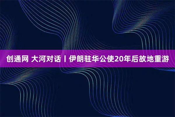 创通网 大河对话丨伊朗驻华公使20年后故地重游