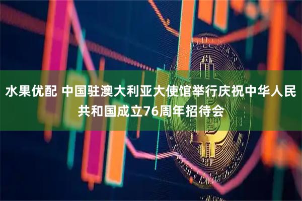 水果优配 中国驻澳大利亚大使馆举行庆祝中华人民共和国成立76周年招待会