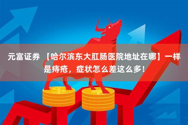 元富证券 【哈尔滨东大肛肠医院地址在哪】一样是痔疮，症状怎么差这么多！