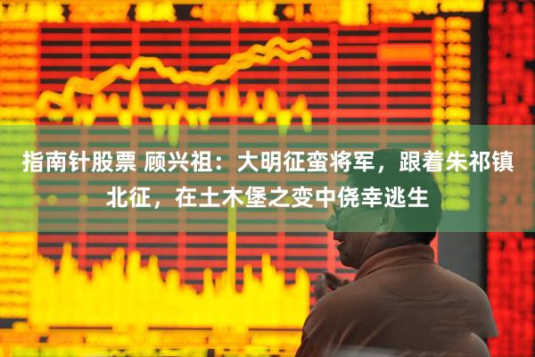 指南针股票 顾兴祖：大明征蛮将军，跟着朱祁镇北征，在土木堡之变中侥幸逃生