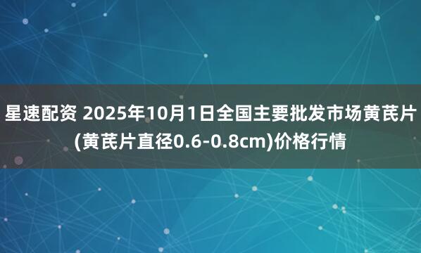 星速配资 2025年10月1日全国主要批发市场黄芪片(黄芪片直径0.6-0.8cm)价格行情