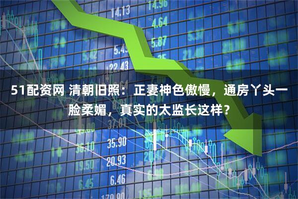 51配资网 清朝旧照：正妻神色傲慢，通房丫头一脸柔媚，真实的太监长这样？