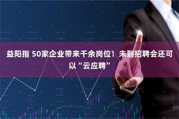 益阳指 50家企业带来千余岗位!未到招聘会还可以“云应聘”