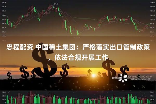 忠程配资 中国稀土集团：严格落实出口管制政策，依法合规开展工作