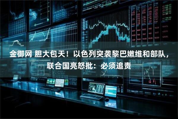 金御网 胆大包天!以色列突袭黎巴嫩维和部队,联合国亮怒批:必须追责