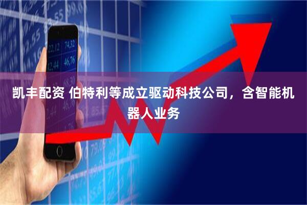 凯丰配资 伯特利等成立驱动科技公司，含智能机器人业务