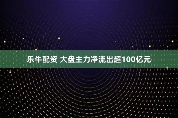 乐牛配资 大盘主力净流出超100亿元