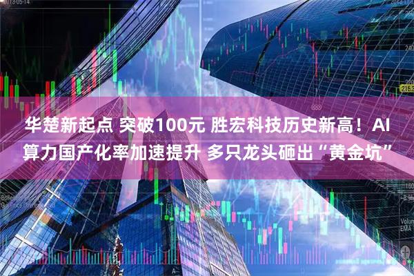 华楚新起点 突破100元 胜宏科技历史新高！AI算力国产化率加速提升 多只龙头砸出“黄金坑”