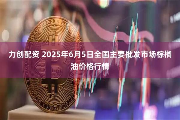 力创配资 2025年6月5日全国主要批发市场棕榈油价格行情