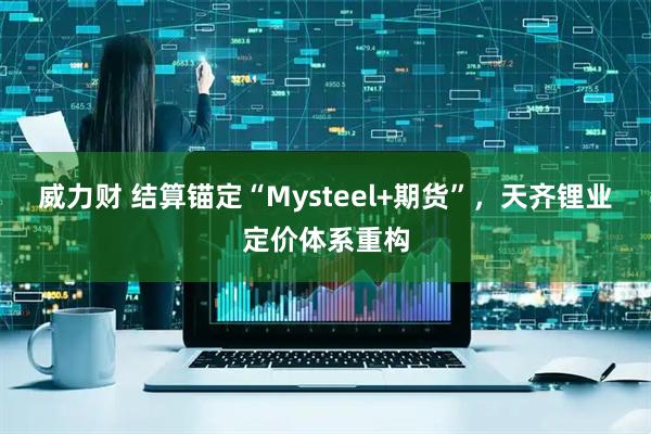 威力财 结算锚定“Mysteel+期货”,天齐锂业定价体系重构