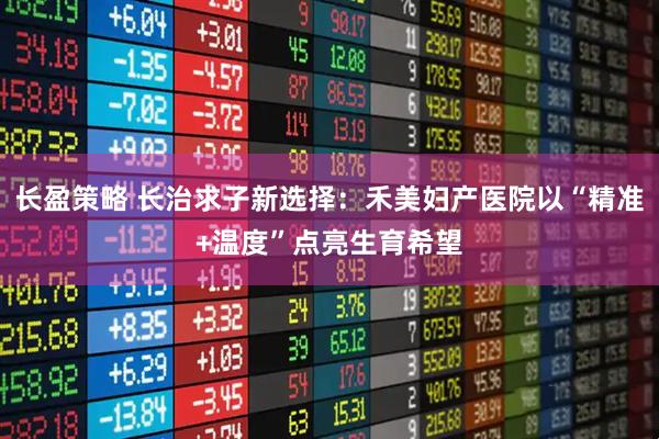 长盈策略 长治求子新选择：禾美妇产医院以“精准+温度”点亮生育希望