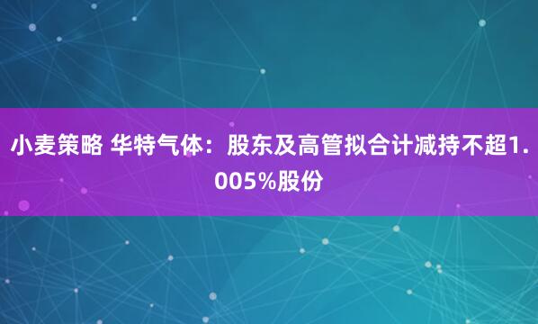 小麦策略 华特气体:股东及高管拟合计减持不超1.005%股份