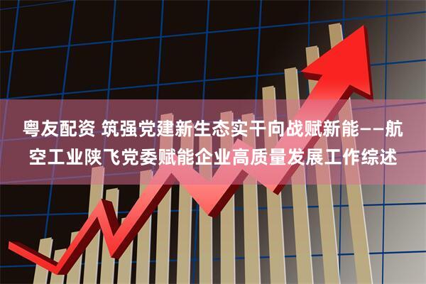 粤友配资 筑强党建新生态实干向战赋新能——航空工业陕飞党委赋能企业高质量发展工作综述