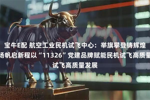 宝牛E配 航空工业民机试飞中心:举旗攀登铸辉煌奋楫扬帆启新程以“11326”党建品牌赋能民机试飞高质量发展